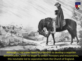 Although it had never been his intention to develop a separate
denomination, when he began to ordain ministers and missionaries,
this inevitable led to separation from the Church of England.
 