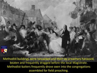 Methodist buildings were ransacked and their lay preachers harassed,
beaten and frequently dragged before the local Magistrate.
Methodist-baiters frequently drove oxen into the congregations
assembled for field preaching.
 