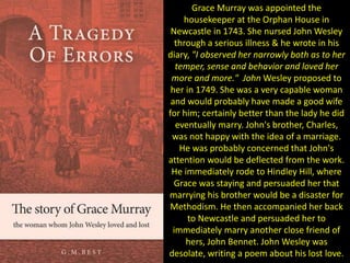 Grace Murray was appointed the
housekeeper at the Orphan House in
Newcastle in 1743. She nursed John Wesley
through a serious illness & he wrote in his
diary, "I observed her narrowly both as to her
temper, sense and behavior and loved her
more and more." John Wesley proposed to
her in 1749. She was a very capable woman
and would probably have made a good wife
for him; certainly better than the lady he did
eventually marry. John's brother, Charles,
was not happy with the idea of a marriage.
He was probably concerned that John's
attention would be deflected from the work.
He immediately rode to Hindley Hill, where
Grace was staying and persuaded her that
marrying his brother would be a disaster for
Methodism. He then accompanied her back
to Newcastle and persuaded her to
immediately marry another close friend of
hers, John Bennet. John Wesley was
desolate, writing a poem about his lost love.
 