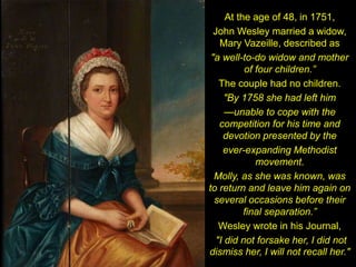 At the age of 48, in 1751,
John Wesley married a widow,
Mary Vazeille, described as
"a well-to-do widow and mother
of four children.”
The couple had no children.
"By 1758 she had left him
—unable to cope with the
competition for his time and
devotion presented by the
ever-expanding Methodist
movement.
Molly, as she was known, was
to return and leave him again on
several occasions before their
final separation.”
Wesley wrote in his Journal,
"I did not forsake her, I did not
dismiss her, I will not recall her."
 