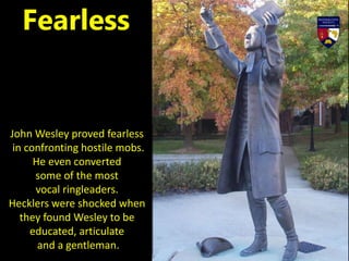 John Wesley proved fearless
in confronting hostile mobs.
He even converted
some of the most
vocal ringleaders.
Hecklers were shocked when
they found Wesley to be
educated, articulate
and a gentleman.
Fearless
 
