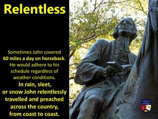 Sometimes John covered
60 miles a day on horseback.
He would adhere to his
schedule regardless of
weather conditions.
In rain, sleet,
or snow John relentlessly
travelled and preached
across the country,
from coast to coast.
Relentless
 