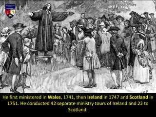 He first ministered in Wales, 1741, then Ireland in 1747 and Scotland in
1751. He conducted 42 separate ministry tours of Ireland and 22 to
Scotland.
 