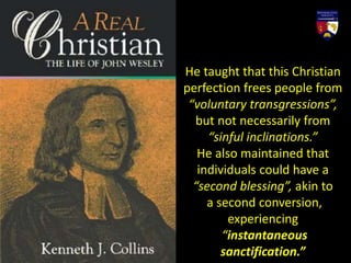 He taught that this Christian
perfection frees people from
“voluntary transgressions”,
but not necessarily from
“sinful inclinations.”
He also maintained that
individuals could have a
“second blessing”, akin to
a second conversion,
experiencing
“instantaneous
sanctification.”
 