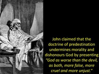 John claimed that the
doctrine of predestination
undermines morality and
dishonours God by presenting
“God as worse than the devil,
as both, more false, more
cruel and more unjust.”
 