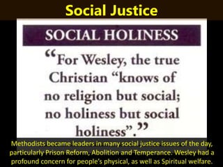 Methodists became leaders in many social justice issues of the day,
particularly Prison Reform, Abolition and Temperance. Wesley had a
profound concern for people’s physical, as well as Spiritual welfare.
Social Justice
 