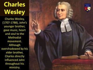 Charles Wesley,
(1707-1788), John’s
younger brother,
gave music, heart
and soul to the
Methodist
movement.
Although
overshadowed by his
elder brother,
Charles directly
influenced John
throughout his
ministry.
Charles
Wesley
 
