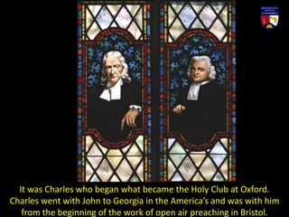 It was Charles who began what became the Holy Club at Oxford.
Charles went with John to Georgia in the America’s and was with him
from the beginning of the work of open air preaching in Bristol.
 