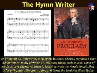As energetic as John was in keeping his Journals, Charles composed over
6,500 Hymns, many of which are still sung today, such as Jesu, Lover of
My Soul, Love Divine, All Loves is Excelling, Hark the Herald Angels Sing ,
O for a Thousand Tongues to sing and Christ the Lord Has Risen Today.
The Hymn Writer
 