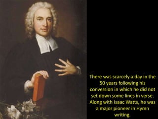 There was scarcely a day in the
50 years following his
conversion in which he did not
set down some lines in verse.
Along with Isaac Watts, he was
a major pioneer in Hymn
writing.
 