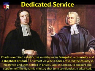 Charles exercised a distinctive ministry as an Evangelist, a counselor and
a shepherd of souls. For almost 20 years Charles covered the country in
his travels and then settled in Bristol, later in London, to support and
supplement the dynamic ministry that John so relentlessly advanced.
Dedicated Service
 