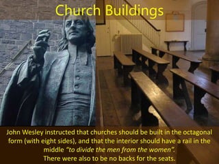 John Wesley instructed that churches should be built in the octagonal
form (with eight sides), and that the interior should have a rail in the
middle “to divide the men from the women”.
There were also to be no backs for the seats.
Church Buildings
 