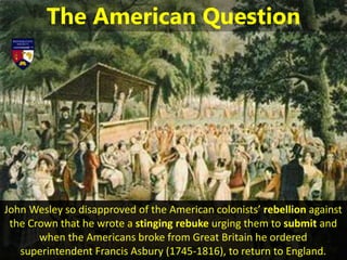 John Wesley so disapproved of the American colonists’ rebellion against
the Crown that he wrote a stinging rebuke urging them to submit and
when the Americans broke from Great Britain he ordered
superintendent Francis Asbury (1745-1816), to return to England.
The American Question
 