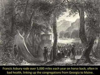 Francis Asbury rode over 5,000 miles each year on horse back, often in
bad health, linking up the congregations from Georgia to Maine.
 