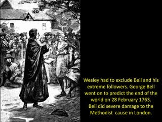 Wesley had to exclude Bell and his
extreme followers. George Bell
went on to predict the end of the
world on 28 February 1763.
Bell did severe damage to the
Methodist cause in London.
 