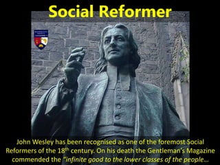 John Wesley has been recognised as one of the foremost Social
Reformers of the 18th century. On his death the Gentleman’s Magazine
commended the “infinite good to the lower classes of the people…
Social Reformer
 