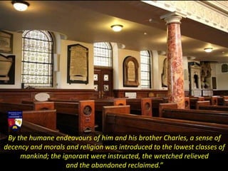 By the humane endeavours of him and his brother Charles, a sense of
decency and morals and religion was introduced to the lowest classes of
mankind; the ignorant were instructed, the wretched relieved
and the abandoned reclaimed.”
 