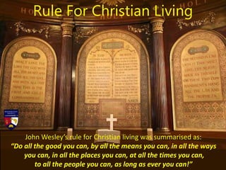 John Wesley’s rule for Christian living was summarised as:
“Do all the good you can, by all the means you can, in all the ways
you can, in all the places you can, at all the times you can,
to all the people you can, as long as ever you can!”
Rule For Christian Living
 