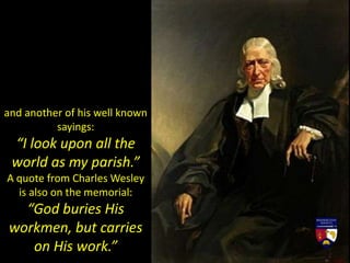 and another of his well known
sayings:
“I look upon all the
world as my parish.”
A quote from Charles Wesley
is also on the memorial:
“God buries His
workmen, but carries
on His work.”
 