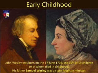 John Wesley was born on the 17 June 1703, the 15th of 19 children
(9 of whom died in childhood).
His father Samuel Wesley was a stern Anglican minister.
Early Childhood
 