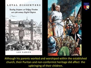 Although his parents worked and worshiped within the established
church, their Puritan and non-conformist heritage did affect the
upbringing of their children.
 