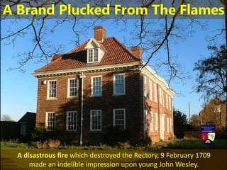 A disastrous fire which destroyed the Rectory, 9 February 1709
made an indelible impression upon young John Wesley.
A Brand Plucked From The Flames
 