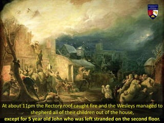 At about 11pm the Rectory roof caught fire and the Wesleys managed to
shepherd all of their children out of the house,
except for 5 year old John who was left stranded on the second floor.
 