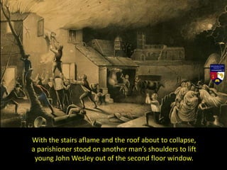 With the stairs aflame and the roof about to collapse,
a parishioner stood on another man’s shoulders to lift
young John Wesley out of the second floor window.
 