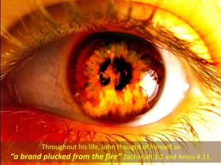 Throughout his life, John thought of himself as
“a brand plucked from the fire” Zachariah 3:2 and Amos 4:11.
 