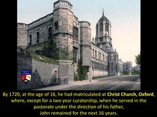 By 1720, at the age of 16, he had matriculated at Christ Church, Oxford,
where, except for a two year curatorship, when he served in the
pastorate under the direction of his father,
John remained for the next 16 years.
 