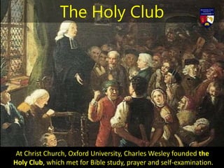 At Christ Church, Oxford University, Charles Wesley founded the
Holy Club, which met for Bible study, prayer and self-examination.
The Holy Club
 
