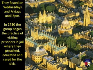 They fasted on
Wednesdays
and Fridays
until 3pm.
In 1730 the
group began
the practice of
visiting
prisoners in jail
where they
preached,
educated and
cared for the
sick.
 