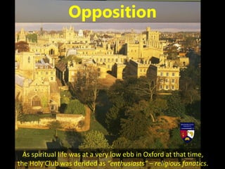 As spiritual life was at a very low ebb in Oxford at that time,
the Holy Club was derided as “enthusiasts” – religious fanatics.
Opposition
 