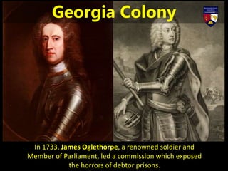 In 1733, James Oglethorpe, a renowned soldier and
Member of Parliament, led a commission which exposed
the horrors of debtor prisons.
Georgia Colony
 