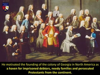 He motivated the founding of the colony of Georgia in North America as
a haven for imprisoned debtors, needy families and persecuted
Protestants from the continent.
 