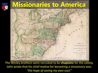 The Wesley brothers were recruited to be chaplains for the colony.
John wrote that his chief motive for becoming a missionary was:
“the hope of saving my own soul.”
Missionaries to America
 