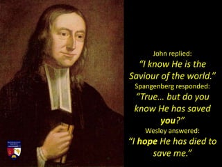 John replied:
“I know He is the
Saviour of the world.”
Spangenberg responded:
“True… but do you
know He has saved
you?”
Wesley answered:
“I hope He has died to
save me.”
 