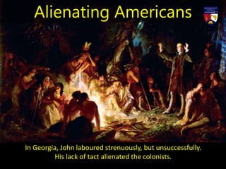 In Georgia, John laboured strenuously, but unsuccessfully.
His lack of tact alienated the colonists.
Alienating Americans
 