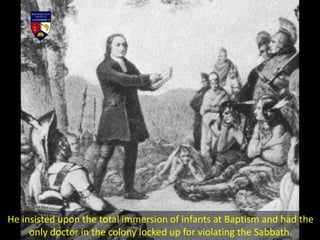 He insisted upon the total immersion of infants at Baptism and had the
only doctor in the colony locked up for violating the Sabbath.
 