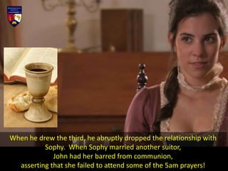 When he drew the third, he abruptly dropped the relationship with
Sophy. When Sophy married another suitor,
John had her barred from communion,
asserting that she failed to attend some of the 5am prayers!
 