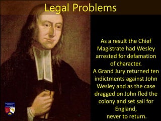 As a result the Chief
Magistrate had Wesley
arrested for defamation
of character.
A Grand Jury returned ten
indictments against John
Wesley and as the case
dragged on John fled the
colony and set sail for
England,
never to return.
Legal Problems
 
