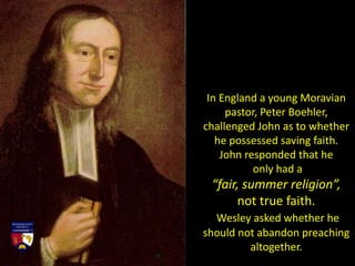 In England a young Moravian
pastor, Peter Boehler,
challenged John as to whether
he possessed saving faith.
John responded that he
only had a
“fair, summer religion”,
not true faith.
Wesley asked whether he
should not abandon preaching
altogether.
 