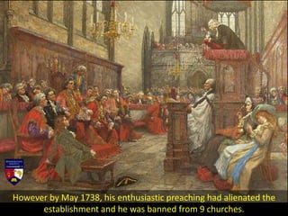 However by May 1738, his enthusiastic preaching had alienated the
establishment and he was banned from 9 churches.
 