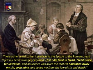 There as he heard Luther’s preface to the Epistle to the Romans, read
“I felt my heart strangely warmed. I felt I did trust in Christ, Christ alone
for Salvation, and assurance was given me that He had taken away
my sin, even mine, and saved me from the law of sin and death.”
 