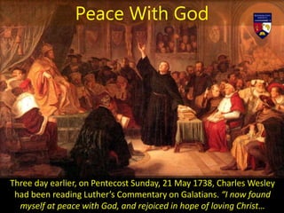 Three day earlier, on Pentecost Sunday, 21 May 1738, Charles Wesley
had been reading Luther’s Commentary on Galatians. “I now found
myself at peace with God, and rejoiced in hope of loving Christ…
Peace With God
 
