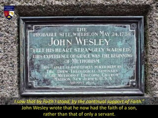 I saw that by Faith I stood; by the continual support of Faith.”
John Wesley wrote that he now had the faith of a son,
rather than that of only a servant.
 