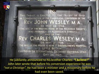 He jubilantly announced to his brother Charles: “I believe!”
John later wrote that before his conversion experience he was
“not a Christian”. He had been a minister and a missionary before he
had even been saved.
 