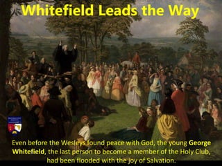 Even before the Wesleys found peace with God, the young George
Whitefield, the last person to become a member of the Holy Club,
had been flooded with the joy of Salvation.
Whitefield Leads the Way
 