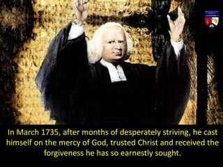 In March 1735, after months of desperately striving, he cast
himself on the mercy of God, trusted Christ and received the
forgiveness he has so earnestly sought.
 