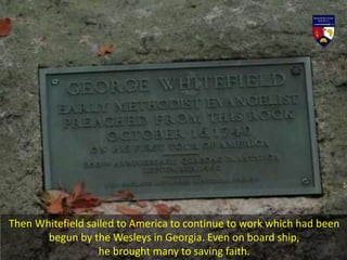 Then Whitefield sailed to America to continue to work which had been
begun by the Wesleys in Georgia. Even on board ship,
he brought many to saving faith.
 
